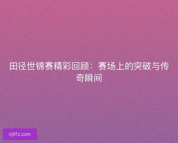 田径世锦赛精彩回顾：赛场上的突破与传奇瞬间