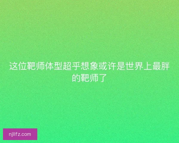 这位靶师体型超乎想象或许是世界上最胖的靶师了