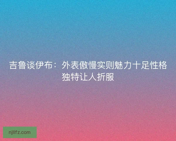 吉鲁谈伊布：外表傲慢实则魅力十足性格独特让人折服
