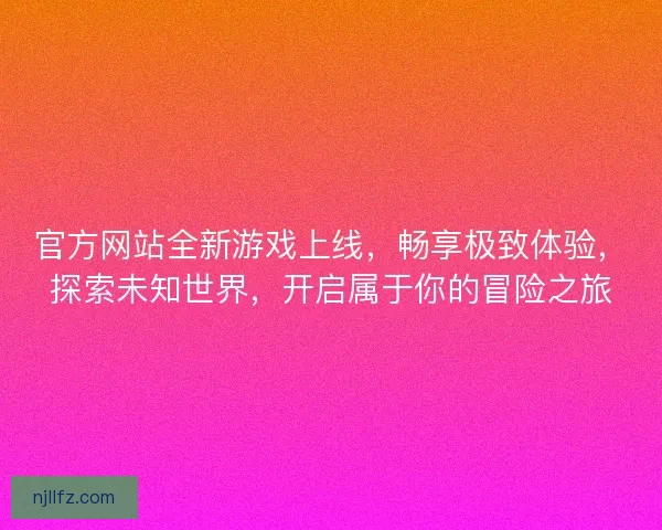 官方网站全新游戏上线，畅享极致体验，探索未知世界，开启属于你的冒险之旅