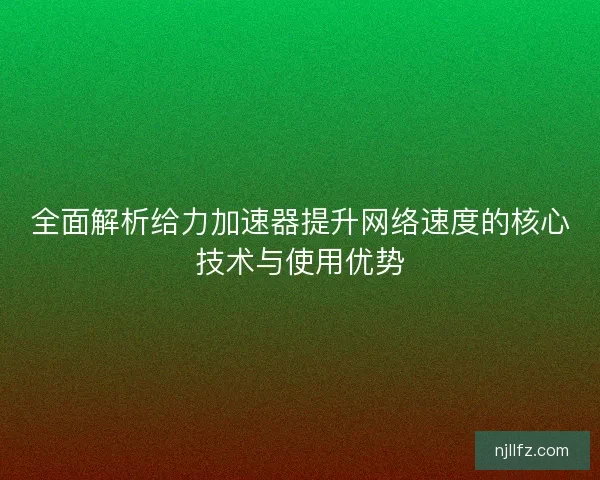 全面解析给力加速器提升网络速度的核心技术与使用优势
