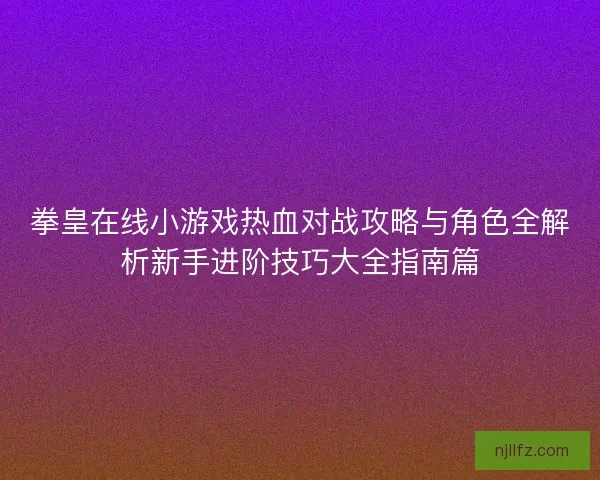 拳皇在线小游戏热血对战攻略与角色全解析新手进阶技巧大全指南篇
