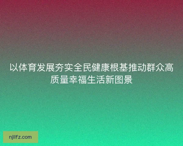以体育发展夯实全民健康根基推动群众高质量幸福生活新图景
