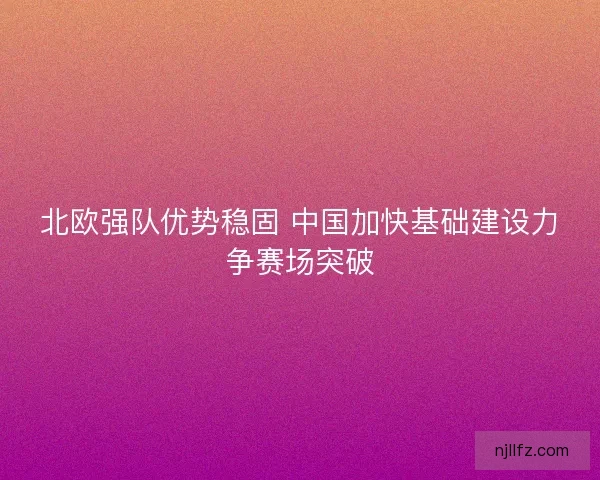 北欧强队优势稳固 中国加快基础建设力争赛场突破