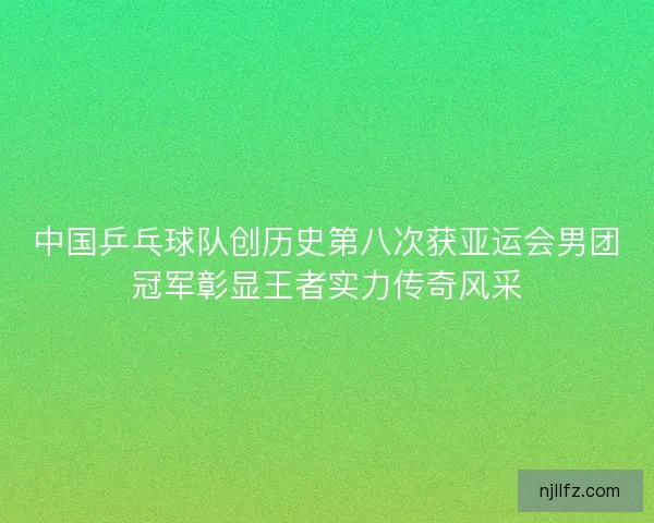 中国乒乓球队创历史第八次获亚运会男团冠军彰显王者实力传奇风采