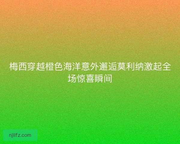 梅西穿越橙色海洋意外邂逅莫利纳激起全场惊喜瞬间