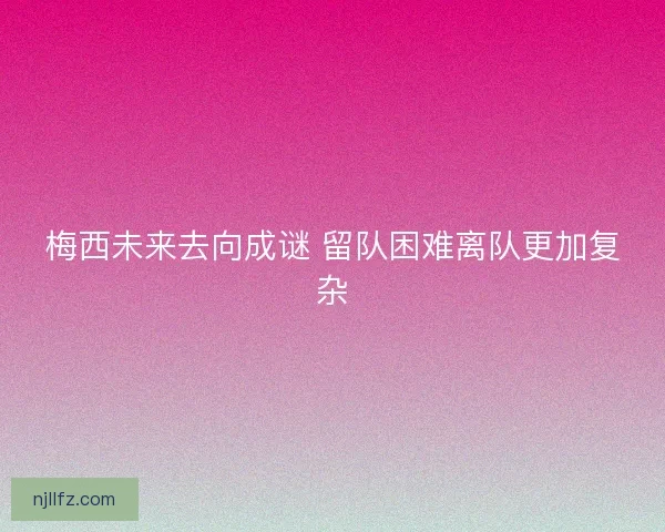 梅西未来去向成谜 留队困难离队更加复杂