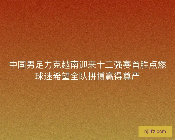 中国男足力克越南迎来十二强赛首胜点燃球迷希望全队拼搏赢得尊严