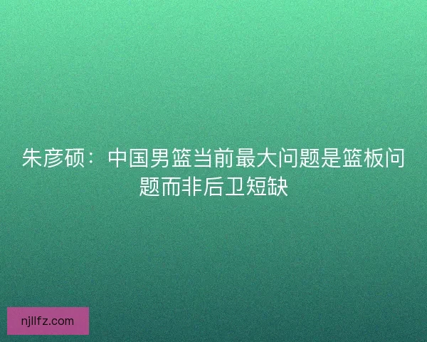 朱彦硕：中国男篮当前最大问题是篮板问题而非后卫短缺