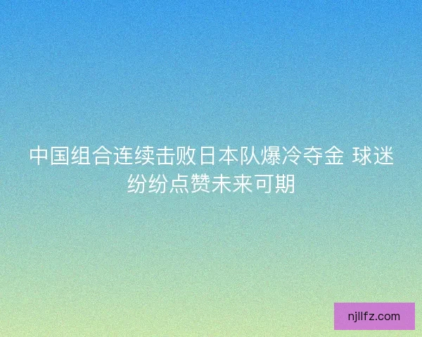 中国组合连续击败日本队爆冷夺金 球迷纷纷点赞未来可期
