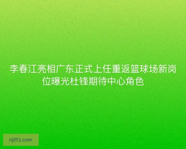 李春江亮相广东正式上任重返篮球场新岗位曝光杜锋期待中心角色