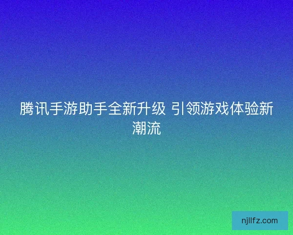 腾讯手游助手全新升级 引领游戏体验新潮流