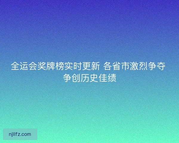 全运会奖牌榜实时更新 各省市激烈争夺 争创历史佳绩